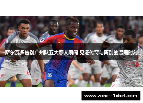 萨尔瓦多告别广州队五大感人瞬间 见证传奇与离别的温暖时刻