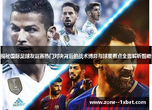 揭秘国际足球友谊赛热门对决背后的战术博弈与球星看点全面解析前瞻