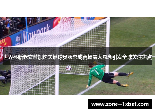 世界杯新老交替加速关键球员状态成赛场最大悬念引发全球关注焦点