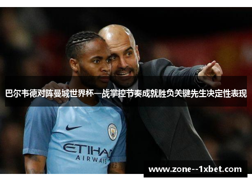 巴尔韦德对阵曼城世界杯一战掌控节奏成就胜负关键先生决定性表现 巴尔韦德对阵曼城世界杯一战掌控节奏成就胜负关键先生决定性表现