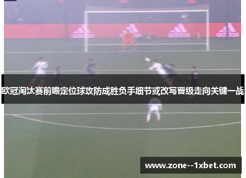 欧冠淘汰赛前瞻定位球攻防成胜负手细节或改写晋级走向关键一战 欧冠淘汰赛前瞻定位球攻防成胜负手细节或改写晋级走向关键一战