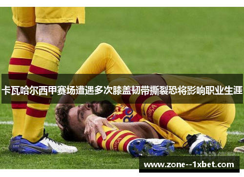 卡瓦哈尔西甲赛场遭遇多次膝盖韧带撕裂恐将影响职业生涯