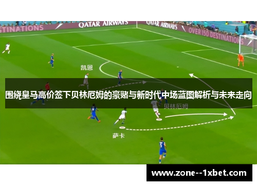 围绕皇马高价签下贝林厄姆的豪赌与新时代中场蓝图解析与未来走向