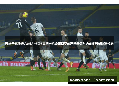 英超争冠保级六分战年轻球员迎来机会窗口赛前速递关键对决青春风暴改写格局