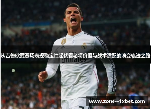 从吉鲁欧冠赛场表现稳定性起伏看老将价值与战术适配的演变轨迹之路 从吉鲁欧冠赛场表现稳定性起伏看老将价值与战术适配的演变轨迹之路