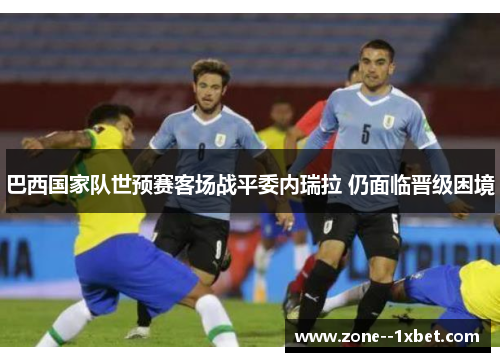 巴西国家队世预赛客场战平委内瑞拉 仍面临晋级困境