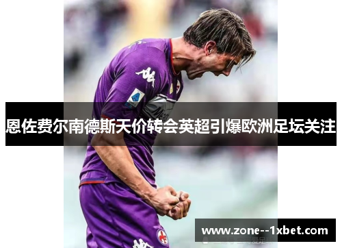 恩佐费尔南德斯天价转会英超引爆欧洲足坛关注