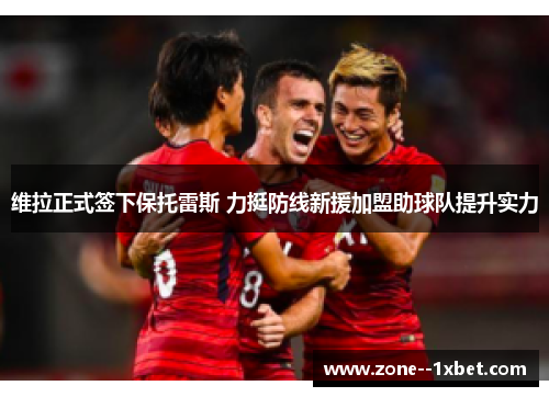 维拉正式签下保托雷斯 力挺防线新援加盟助球队提升实力