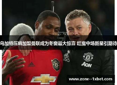 乌加特压哨加盟曼联成为冬窗最大惊喜 红魔中场新星引期待 乌加特压哨加盟曼联成为冬窗最大惊喜 红魔中场新星引期待