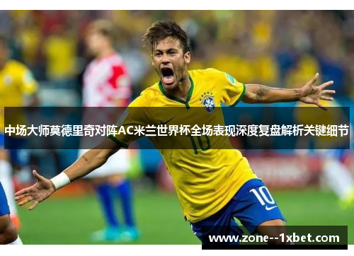 中场大师莫德里奇对阵AC米兰世界杯全场表现深度复盘解析关键细节 中场大师莫德里奇对阵AC米兰世界杯全场表现深度复盘解析关键细节
