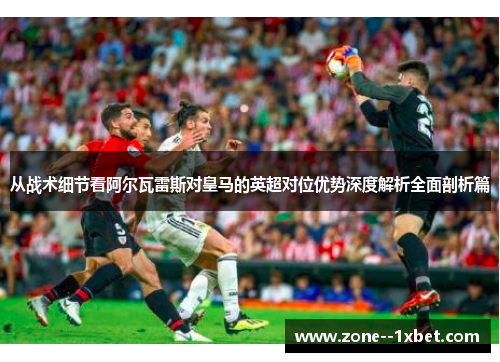 从战术细节看阿尔瓦雷斯对皇马的英超对位优势深度解析全面剖析篇 从战术细节看阿尔瓦雷斯对皇马的英超对位优势深度解析全面剖析篇