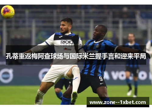 孔蒂重返梅阿查球场与国际米兰握手言和迎来平局